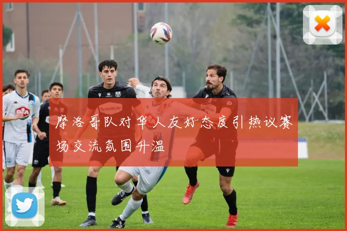 摩洛哥队对华人友好态度引热议赛场交流氛围升温