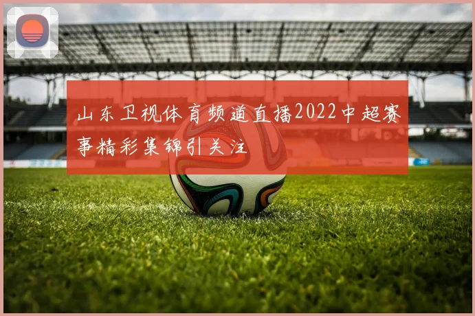 山东卫视体育频道直播2022中超赛事精彩集锦引关注