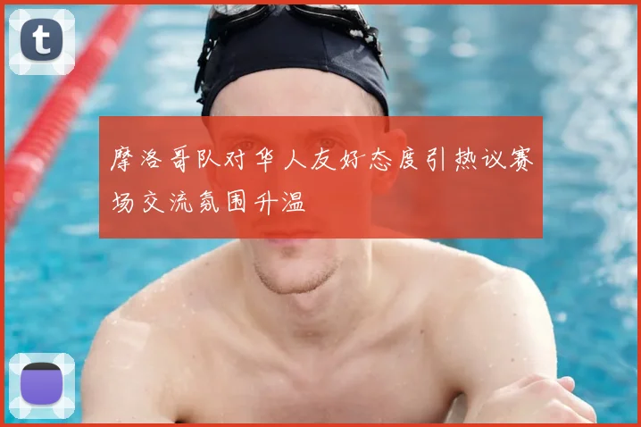 摩洛哥队对华人友好态度引热议赛场交流氛围升温