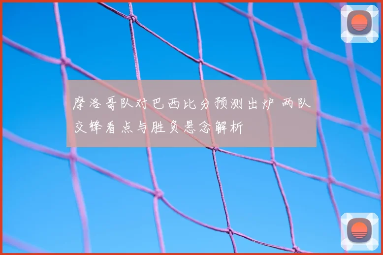 摩洛哥队对巴西比分预测出炉 两队交锋看点与胜负悬念解析